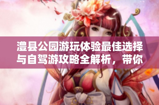 澧县公园游玩体验最佳选择与自驾游攻略全解析，带你畅享澧县美景