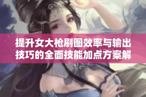 提升女大枪刷图效率与输出技巧的全面技能加点方案解析与指南