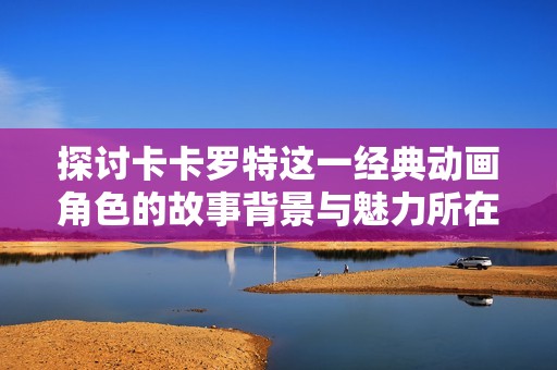 探讨卡卡罗特这一经典动画角色的故事背景与魅力所在