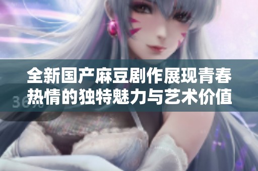 全新国产麻豆剧作展现青春热情的独特魅力与艺术价值