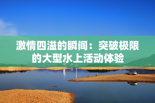 激情四溢的瞬间：突破极限的大型水上活动体验