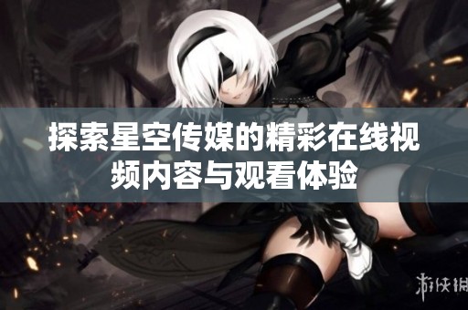 探索星空传媒的精彩在线视频内容与观看体验
