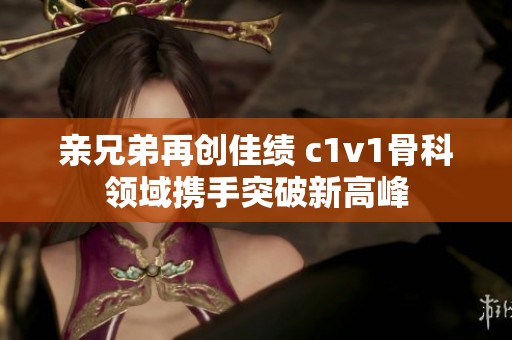 亲兄弟再创佳绩 c1v1骨科领域携手突破新高峰
