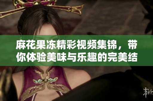 麻花果冻精彩视频集锦，带你体验美味与乐趣的完美结合