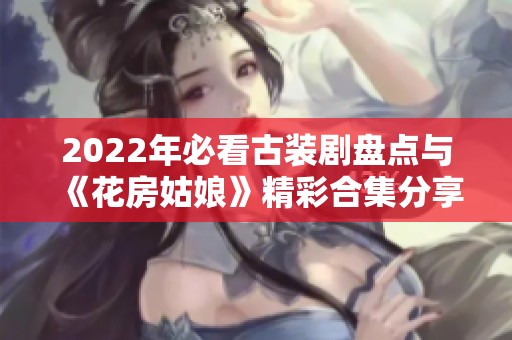 2022年必看古装剧盘点与《花房姑娘》精彩合集分享
