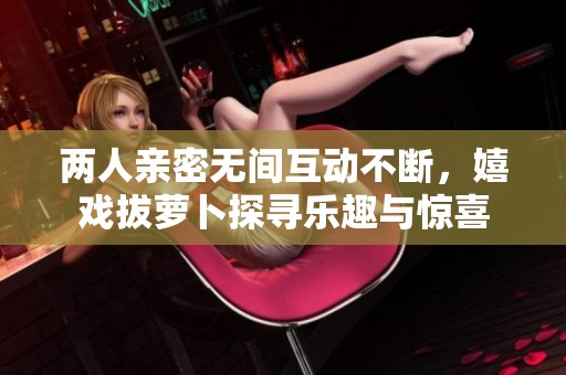 两人亲密无间互动不断，嬉戏拔萝卜探寻乐趣与惊喜