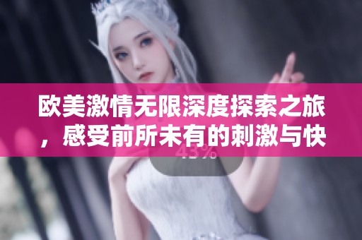 欧美激情无限深度探索之旅，感受前所未有的刺激与快感