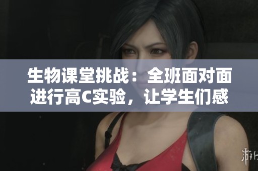 生物课堂挑战：全班面对面进行高C实验，让学生们感受科学的魅力与乐趣