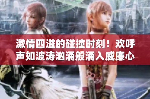 激情四溢的碰撞时刻！欢呼声如波涛汹涌般涌入威廉心中，激动人心的瞬间令人振奋不已