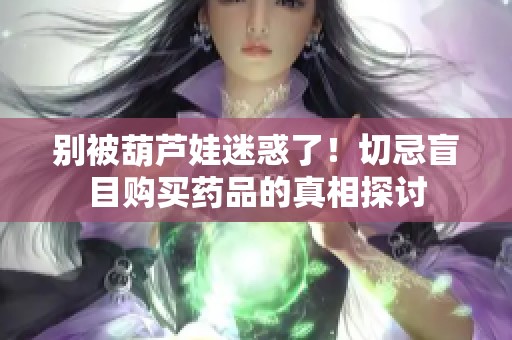 别被葫芦娃迷惑了！切忌盲目购买药品的真相探讨
