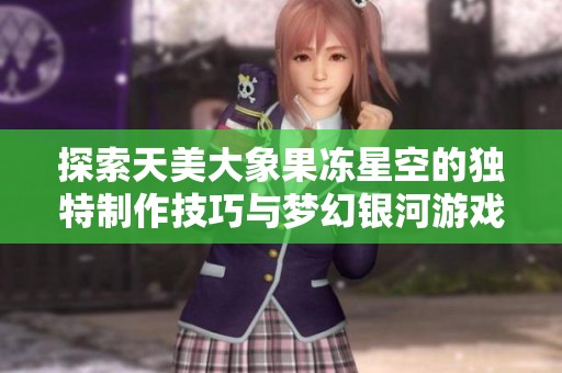 探索天美大象果冻星空的独特制作技巧与梦幻银河游戏体验解析