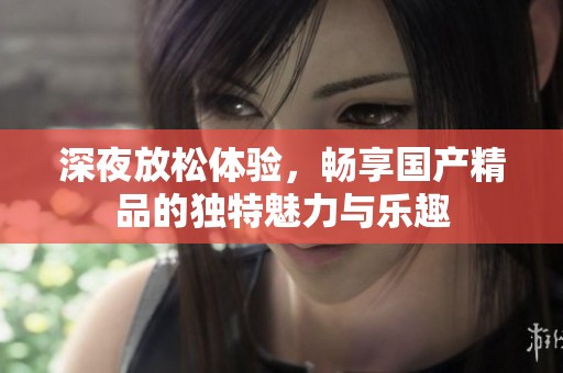 深夜放松体验，畅享国产精品的独特魅力与乐趣