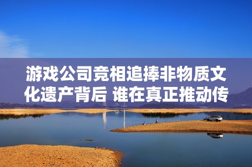 游戏公司竞相追捧非物质文化遗产背后 谁在真正推动传承与创新