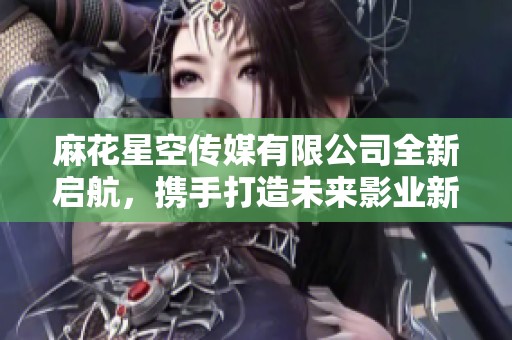 麻花星空传媒有限公司全新启航，携手打造未来影业新标杆