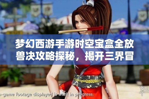 梦幻西游手游时空宝盒全放兽决攻略探秘，揭开三界冒险的神秘面纱与无限可能