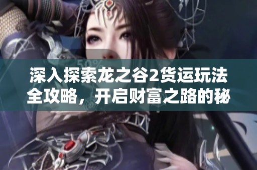 深入探索龙之谷2货运玩法全攻略，开启财富之路的秘境探秘之旅