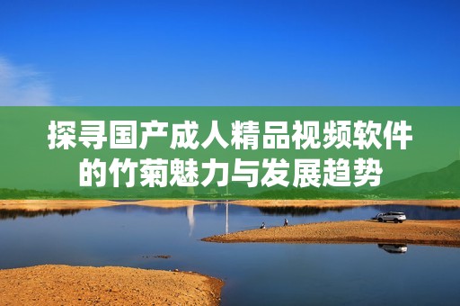 探寻国产成人精品视频软件的竹菊魅力与发展趋势