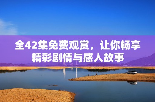 全42集免费观赏，让你畅享精彩剧情与感人故事