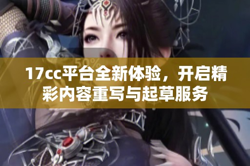 17cc平台全新体验，开启精彩内容重写与起草服务