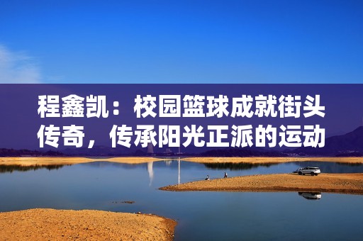 程鑫凯：校园篮球成就街头传奇，传承阳光正派的运动精神与青春梦想