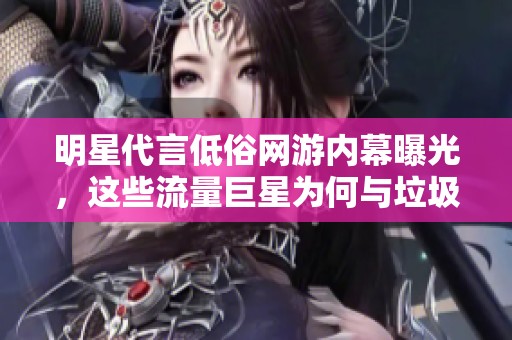 明星代言低俗网游内幕曝光，这些流量巨星为何与垃圾游戏结缘揭秘