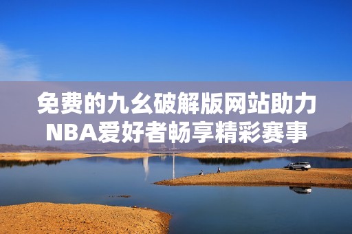 免费的九幺破解版网站助力NBA爱好者畅享精彩赛事
