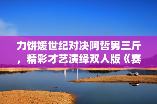 力饼媛世纪对决阿哲男三斤，精彩才艺演绎双人版《赛马》引人瞩目