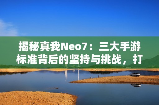 揭秘真我Neo7：三大手游标准背后的坚持与挑战，打造不掉帧不烫手不掉线的完美体验