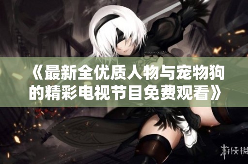 《最新全优质人物与宠物狗的精彩电视节目免费观看》