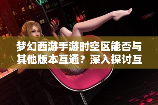 梦幻西游手游时空区能否与其他版本互通？深入探讨互通版的特点与优势