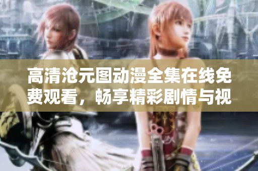 高清沧元图动漫全集在线免费观看，畅享精彩剧情与视觉盛宴