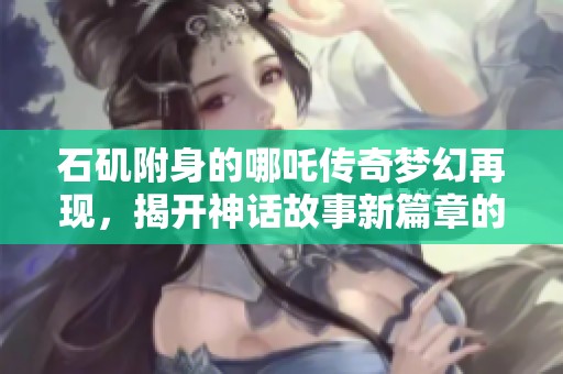 石矶附身的哪吒传奇梦幻再现，揭开神话故事新篇章的社会热点分析