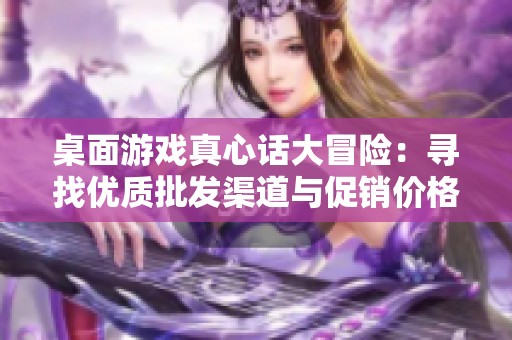 桌面游戏真心话大冒险：寻找优质批发渠道与促销价格的最佳攻略