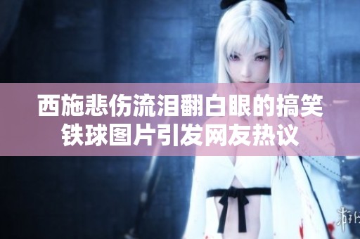 西施悲伤流泪翻白眼的搞笑铁球图片引发网友热议