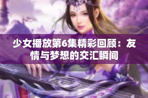 少女播放第6集精彩回顾：友情与梦想的交汇瞬间