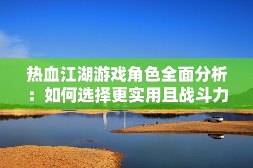 热血江湖游戏角色全面分析：如何选择更实用且战斗力突出的英雄人物
