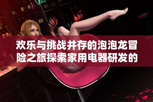 欢乐与挑战并存的泡泡龙冒险之旅探索家用电器研发的创新与乐趣