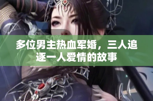 多位男主热血军婚，三人追逐一人爱情的故事