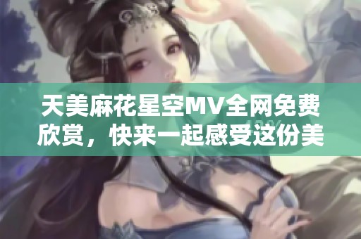 天美麻花星空MV全网免费欣赏，快来一起感受这份美好！