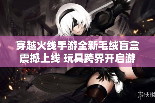 穿越火线手游全新毛绒盲盒震撼上线 玩具跨界开启游戏新纪元的惊喜之旅