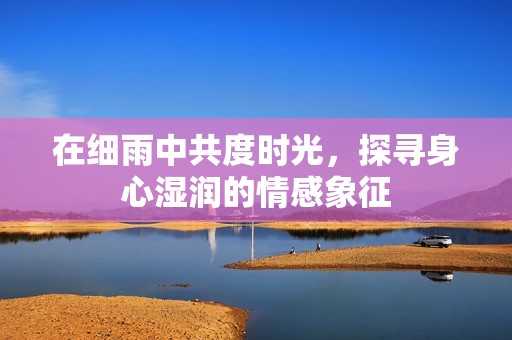 在细雨中共度时光，探寻身心湿润的情感象征