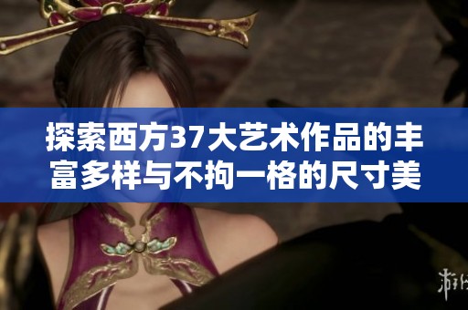 探索西方37大艺术作品的丰富多样与不拘一格的尺寸美学