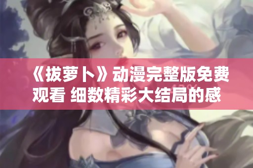 《拔萝卜》动漫完整版免费观看 细数精彩大结局的感人时刻