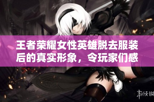 王者荣耀女性英雄脱去服装后的真实形象，令玩家们感到震撼与惊艳