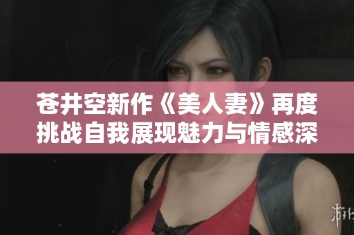 苍井空新作《美人妻》再度挑战自我展现魅力与情感深度