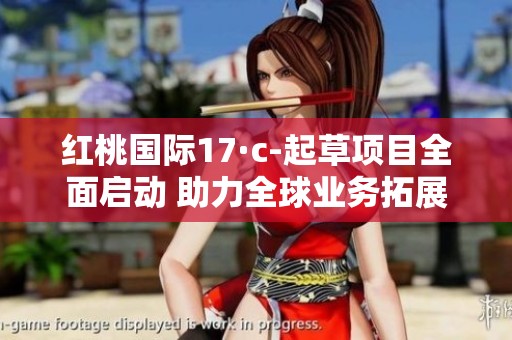 红桃国际17·c-起草项目全面启动 助力全球业务拓展新局面