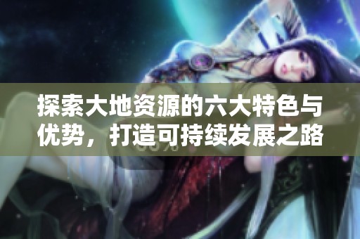 探索大地资源的六大特色与优势，打造可持续发展之路