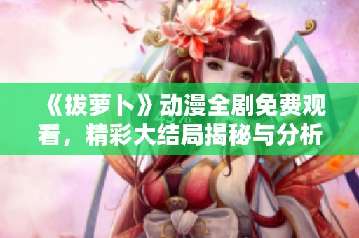 《拔萝卜》动漫全剧免费观看，精彩大结局揭秘与分析