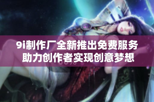 9i制作厂全新推出免费服务 助力创作者实现创意梦想