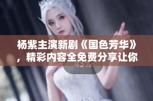 杨紫主演新剧《国色芳华》，精彩内容全免费分享让你看个够